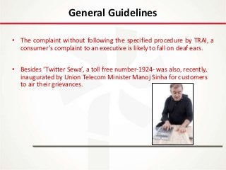 IT Update
18th May 2016
• The complaint without following the specified procedure by TRAI, a
consumer’s complaint to an executive is likely to fall on deaf ears.
• Besides ‘Twitter Sewa’, a toll free number-1924- was also, recently,
inaugurated by Union Telecom Minister Manoj Sinha for customers
to air their grievances.
General Guidelines
 