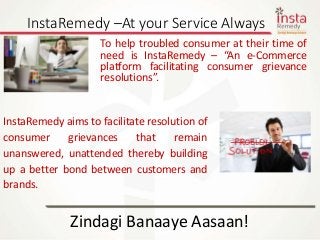 InstaRemedy –At your Service Always
Zindagi Banaaye Aasaan!
To help troubled consumer at their time of
need is InstaRemedy – “An e-Commerce
platform facilitating consumer grievance
resolutions”.
InstaRemedy aims to facilitate resolution of
consumer grievances that remain
unanswered, unattended thereby building
up a better bond between customers and
brands.
 