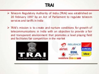 IT Update
18th May 2016
TRAI
 Telecom Regulatory Authority of India (TRAI) was established on
20 February 1997 by an Act of Parliament to regulate telecom
services and tariffs in India
 TRAI's mission is to create and nurture conditions for growth of
telecommunications in India with an objective to provide a fair
and transparent environment that promotes a level playing field
and facilitates fair competition in the market
 