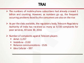 IT Update
18th May 2016
TRAI
 The numbers of mobile-phone subscribers had already crossed 1
billion and counting. However, as numbers go up, the frequent
occurring problems faced by the consumers are also on the rise
 As per the data available, the regulatory body, Telecom Regulatory
Authority of India has received as many as 9,720 complaints for
poor services, till June 30, 2016
 Number of complaints against Telecom players
 Airtel- 3,257
 Vodafone - 2130
 Reliance communications - 1526
 Idea Cellular – 997
 