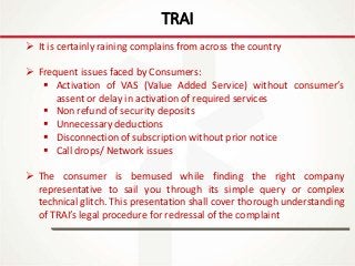 IT Update
18th May 2016
TRAI
 It is certainly raining complains from across the country
 Frequent issues faced by Consumers:
 Activation of VAS (Value Added Service) without consumer’s
assent or delay in activation of required services
 Non refund of security deposits
 Unnecessary deductions
 Disconnection of subscription without prior notice
 Call drops/ Network issues
 The consumer is bemused while finding the right company
representative to sail you through its simple query or complex
technical glitch. This presentation shall cover thorough understanding
of TRAI’s legal procedure for redressal of the complaint
 