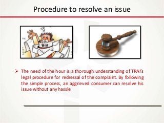 IT Update
18th May 2016
Procedure to resolve an issue
 The need of the hour is a thorough understanding of TRAI’s
legal procedure for redressal of the complaint. By following
the simple process, an aggrieved consumer can resolve his
issue without any hassle
 