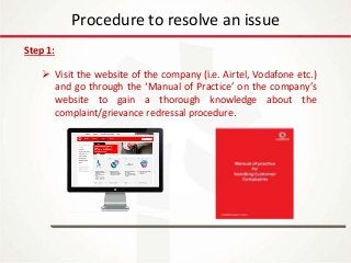 IT Update
18th May 2016
Procedure to resolve an issue
Step 1:
 Visit the website of the company (i.e. Airtel, Vodafone etc.)
and go through the ‘Manual of Practice’ on the company’s
website to gain a thorough knowledge about the
complaint/grievance redressal procedure.
 