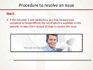 IT Update
18th May 2016
Procedure to resolve an issue
Step 3:
 If the outcome is not satisfactory, you may forward your
complaint to Nodal Officer, the list of which is available on the
website. It takes them around 10 days to resolve the issue.
 