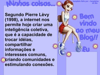 Segundo Pierre Lèvy (1998), a internet nos permite hoje criar uma inteligência coletiva, que é a capacidade de trocar idéias, compartilhar informações e interesses comuns, criando comunidades e estimulando conexões. 