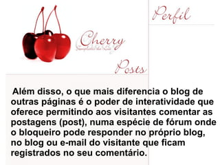 Além disso, o que mais diferencia o blog de outras páginas é o poder de interatividade que oferece permitindo aos visitantes comentar as postagens (post), numa espécie de fórum onde o bloqueiro pode responder no próprio blog, no blog ou e-mail do visitante que ficam registrados no seu comentário.  