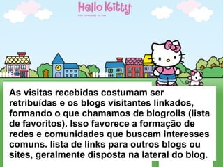 As visitas recebidas costumam ser retribuídas e os blogs visitantes linkados, formando o que chamamos de blogrolls (lista de favoritos). Isso favorece a formação de redes e comunidades que buscam interesses comuns. lista de links para outros blogs ou sites, geralmente disposta na lateral do blog. 