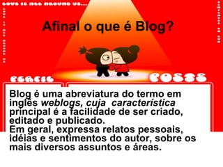 Afinal o que é Blog? Blog é uma abreviatura do termo em inglês  weblogs, cuja  característica  principal é a facilidade de ser criado, editado e publicado.  Em geral, expressa relatos pessoais, idéias e sentimentos do autor, sobre os mais diversos assuntos e áreas.  