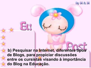 b) Pesquisar na Internet, diferentes tipos de Blogs, para propiciar discussões entre os cursistas visando à importância do Blog na Educação. 