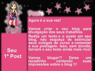 Seu  1º Post Agora é a sua vez! Vamos criar o seu blog para divulgação dos seus trabalhos. Redija um texto e o poste em seu blog, não esqueça de estimular seus colegas de curso a comentar a sua postagem. Isso, sem dúvida, tornará o seu texto ainda mais rico! Vamos blogar!? Deixe um recadinho contando suas impressões sobre o blog !!! 