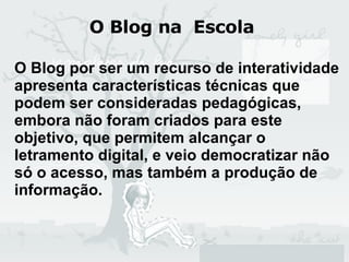 O Blog na  Escola O Blog por ser um recurso de interatividade apresenta características técnicas que podem ser consideradas pedagógicas, embora não foram criados para este objetivo, que permitem alcançar o letramento digital, e veio democratizar não só o acesso, mas também a produção de informação.  