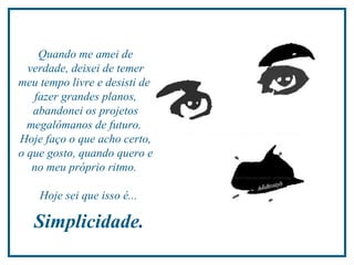 Quando me amei de verdade, deixei de temer meu tempo livre e desisti de  fazer grandes planos, abandonei os projetos megalômanos de futuro.  Hoje faço o que acho certo, o que gosto, quando quero e no meu próprio ritmo.  Hoje sei que isso é...  Simplicidade.  