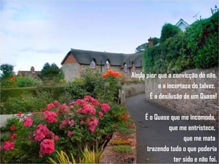 Ainda pior que a convicção do não, e a incerteza do talvez,  É a desilusão de um Quase! É o Quase que me incomoda,  que me entristece,  que me mata  trazendo tudo o que poderia ter sido e não foi. 