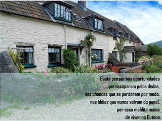 Basta pensar nas oportunidades  que escaparam pelos dedos,  nas chances que se perderam por medo,  nas idéias que nunca saíram do papel,  por essa maldita mania  de viver no Outono. 