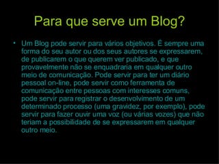Para que serve um Blog? Um Blog pode servir para vários objetivos. É sempre uma forma do seu autor ou dos seus autores se expressarem, de publicarem o que querem ver publicado, e que provavelmente não se enquadraria em qualquer outro meio de comunicação. Pode servir para ter um diário pessoal on-line, pode servir como ferramenta de comunicação entre pessoas com interesses comuns, pode servir para registrar o desenvolvimento de um determinado processo (uma gravidez, por exemplo), pode servir para fazer ouvir uma voz (ou várias vozes) que não teriam a possibilidade de se expressarem em qualquer outro meio.  