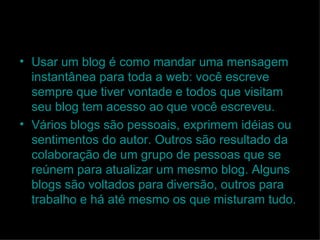 Usar um blog é como mandar uma mensagem instantânea para toda a web: você escreve sempre que tiver vontade e todos que visitam seu blog tem acesso ao que você escreveu. Vários blogs são pessoais, exprimem idéias ou sentimentos do autor. Outros são resultado da colaboração de um grupo de pessoas que se reúnem para atualizar um mesmo blog. Alguns blogs são voltados para diversão, outros para trabalho e há até mesmo os que misturam tudo. 