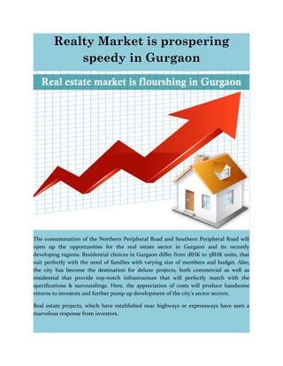 Realty Market is prospering
speedy in Gurgaon
The consummation of the Northern Peripheral Road and Southern Peripheral Road will
open up the opportunities for the real estate sector in Gurgaon and its recently
developing regions. Residential choices in Gurgaon differ from 1BHK to 5BHK units, that
suit perfectly with the need of families with varying size of members and budget. Also,
the city has become the destination for deluxe projects, both commercial as well as
residential that provide top-notch infrastructure that will perfectly match with the
specifications & surroundings. Here, the appreciation of costs will produce handsome
returns to investors and further pump up development of the city's sector sectors.
Real estate projects, which have established near highways or expressways have seen a
marvelous response from investors.
 