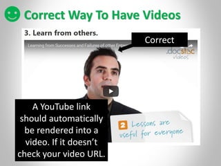 Correct Way To Have Videos
Correct
A YouTube link
should automatically
be rendered into a
video. If it doesn’t
check your video URL.
 