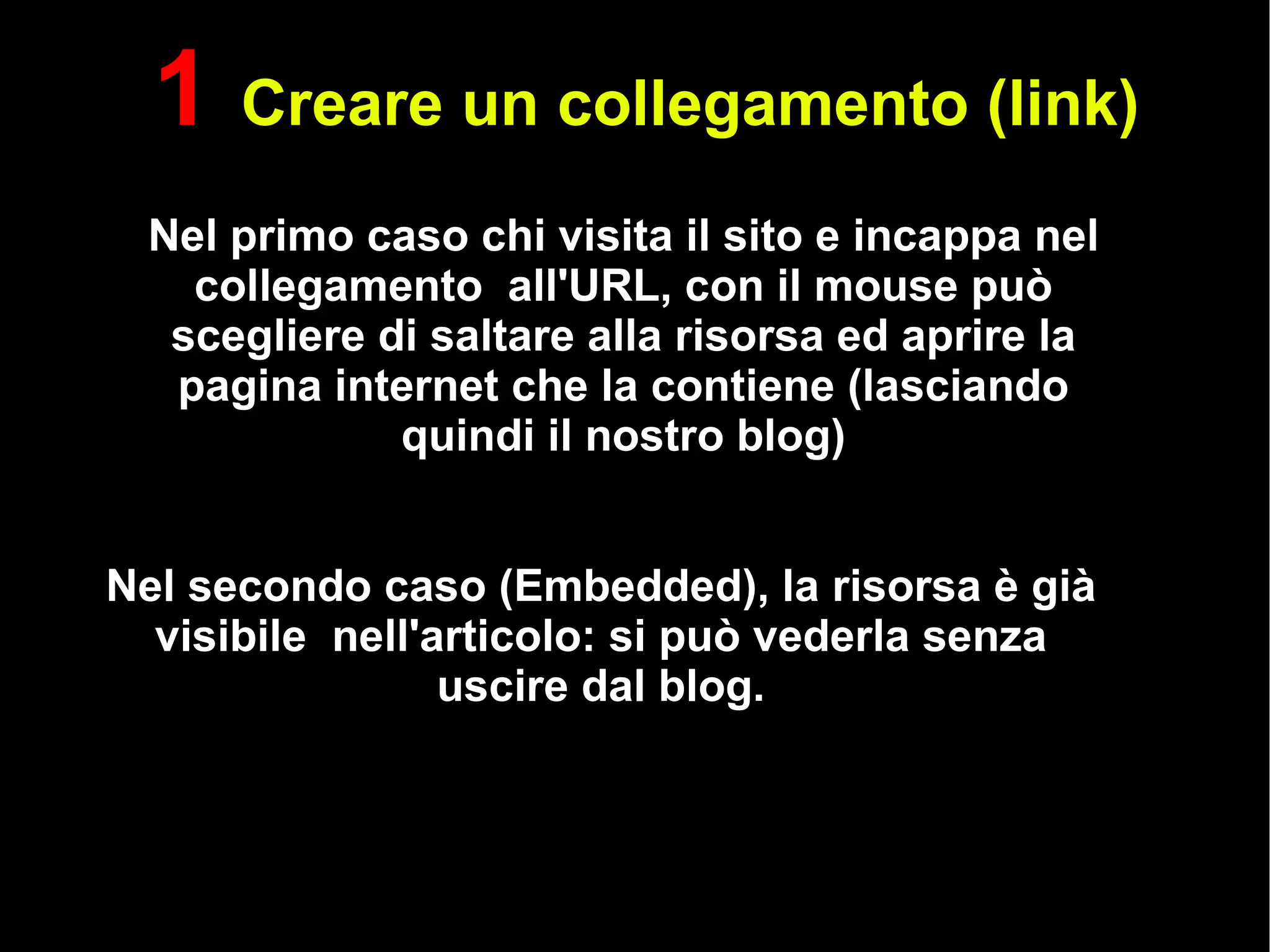 Nel primo caso chi visita il sito e incappa nel collegamento  all'URL, con il mouse può scegliere di saltare alla risorsa ed aprire la pagina internet che la contiene (lasciando quindi il nostro blog) Nel secondo caso (Embedded), la risorsa è già visibile  nell'articolo: si può vederla senza uscire dal blog. 1  Creare un collegamento (link) 