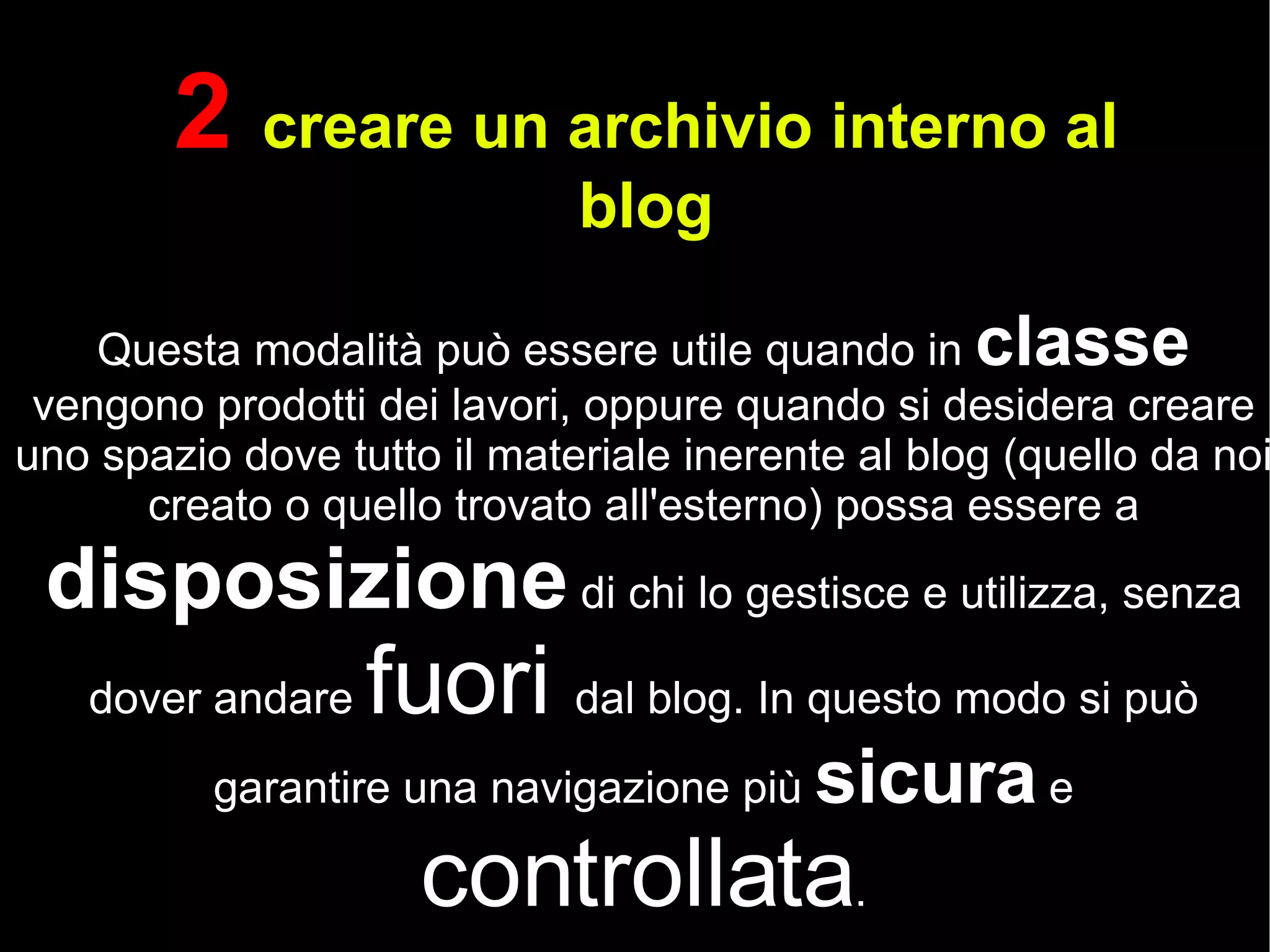 2  creare un archivio interno al blog Questa modalità può essere utile quando in  classe  vengono prodotti dei lavori, oppure quando si desidera creare uno spazio dove tutto il materiale inerente al blog (quello da noi creato o quello trovato all'esterno) possa essere a  disposizione  di chi lo gestisce e utilizza, senza dover andare  fuori  dal blog. In questo modo si può garantire una navigazione più  sicura  e  controllata . 