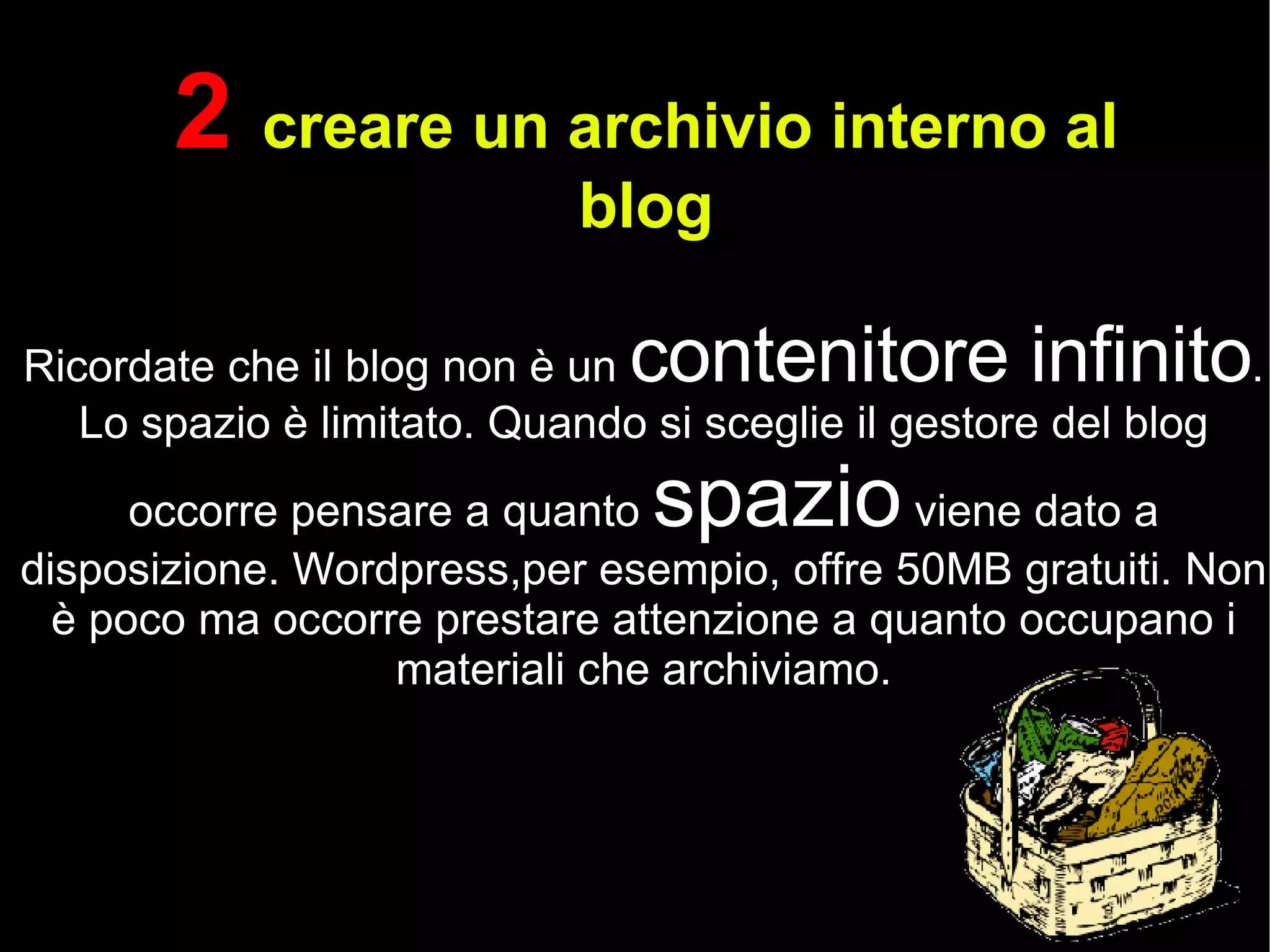 2  creare un archivio interno al blog Ricordate che il blog non è un  contenitore infinito . Lo spazio è limitato. Quando si sceglie il gestore del blog occorre pensare a quanto  spazio  viene dato a disposizione. Wordpress,per esempio, offre 50MB gratuiti. Non è poco ma occorre prestare attenzione a quanto occupano i materiali che archiviamo. 