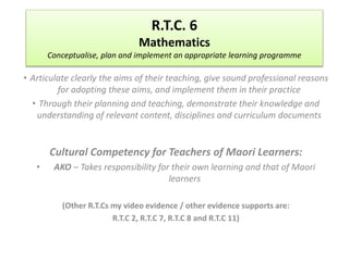 R.T.C. 6 
Mathematics 
Conceptualise, plan and implement an appropriate learning programme 
• Articulate clearly the aims of their teaching, give sound professional reasons 
for adopting these aims, and implement them in their practice 
• Through their planning and teaching, demonstrate their knowledge and 
understanding of relevant content, disciplines and curriculum documents 
Cultural Competency for Teachers of Maori Learners: 
• AKO – Takes responsibility for their own learning and that of Maori 
learners 
(Other R.T.Cs my video evidence / other evidence supports are: 
R.T.C 2, R.T.C 7, R.T.C 8 and R.T.C 11) 
 