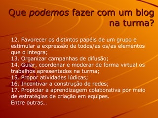 12. Favorecer os distintos papéis de um grupo e estimular a expressão de todos/as os/as elementos que o integra; 13. Organizar campanhas de difusão; 14. Guiar, coordenar e moderar de forma virtual os trabalhos apresentados na turma; 15. Propor atividades lúdicas; 16. Incentivar a construção de redes; 17. Propiciar a aprendizagem colaborativa por meio de estratégias de criação em equipes. Entre outras … Que  podemos  fazer com um blog na turma? 