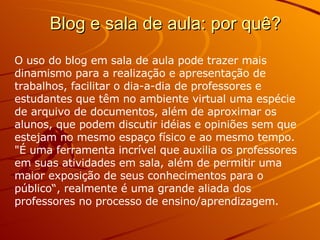 Blog e sala de aula: por quê? O uso do blog em sala de aula pode trazer mais dinamismo para a realização e apresentação de trabalhos, facilitar o dia-a-dia de professores e estudantes que têm no ambiente virtual uma espécie de arquivo de documentos, além de aproximar os alunos, que podem discutir idéias e opiniões sem que estejam no mesmo espaço físico e ao mesmo tempo. "É uma ferramenta incrível que auxilia os professores em suas atividades em sala, além de permitir uma maior exposição de seus conhecimentos para o público“, realmente é uma grande aliada dos professores no processo de ensino/aprendizagem. 