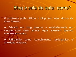 O professor pode utilizar o blog com seus alunos de duas formas: +  Criando um blog pessoal e estabelecendo um vinculo com seus alunos (que acessam quando tiverem vontade); +  Utilizando como complemento pedagógico e atividade didática.  Blog e sala de aula: como? 