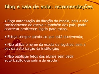 Blog e sala de aula: recomendações Peça autorização da direção da escola, pois o não conhecimento da escola e também dos pais, pode acarretar problemas legais para todos; Esteja sempre atento ao que está escrevendo; Não utilize o nome da escola ou logotipo, sem a devida autorização da instituição; Não publique fotos dos alunos sem pedir autorização dos pais e da escola; 