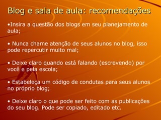 Blog e sala de aula: recomendações Insira a questão dos blogs em seu planejamento de aula; Nunca chame atenção de seus alunos no blog, isso pode repercutir muito mal; Deixe claro quando está falando (escrevendo) por você e pela escola; Estabeleça um código de condutas para seus alunos no próprio blog; Deixe claro o que pode ser feito com as publicações do seu blog. Pode ser copiado, editado etc. 