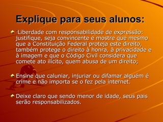 Explique para seus alunos:   “ Liberdade com responsabilidade de expressão: justifique, seja convincente e mostre que mesmo que a Constituição Federal proteja este direito, também protege o direito à honra, à privacidade e à imagem e que o Código Civil considera que comete ato ilícito, quem abusa de um direito; Ensine que caluniar, injuriar ou difamar alguém é crime e não importa se o fez pela internet. Deixe claro que sendo menor de idade, seus pais serão responsabilizados.  