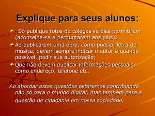 -  Só publique fotos de colegas se eles permitirem (aconselha-se a perguntarem aos pais); Ao publicarem uma obra, como poesia, letra de música, devem sempre indicar o autor e quando possível, pedir sua autorização; Que não devem publicar informações pessoais, como endereço, telefone etc. Ao abordar estas questões estaremos contribuindo não só para o mundo digital, mas também para a questão de cidadania em nossa sociedade .   Explique para seus alunos: 