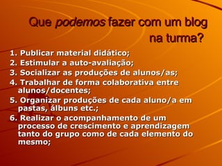 Que  podemos  fazer com um blog na turma?   1. Publicar material didático; 2. Estimular a auto-avaliação; 3. Socializar as produções de alunos/as; 4. Trabalhar de forma colaborativa entre alunos/docentes; 5. Organizar produções de cada aluno/a em pastas, álbuns etc.; 6. Realizar o acompanhamento de um processo de crescimento e aprendizagem tanto do grupo como de cada elemento do mesmo; 