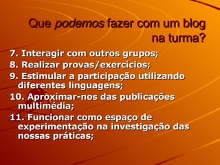 Que  podemos  fazer com um blog na turma? 7. Interagir com outros grupos; 8. Realizar provas/exercícios; 9. Estimular a participação utilizando diferentes linguagens; 10. Aproximar-nos das publicações multimédia; 11. Funcionar como espaço de experimentação na investigação das nossas práticas; 