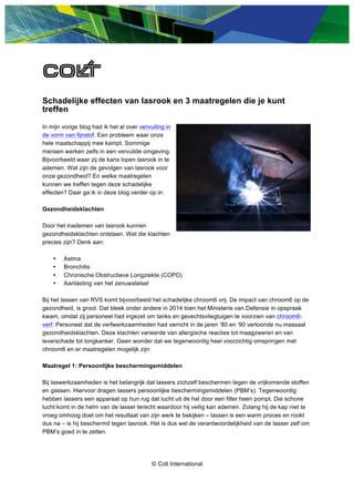 © Colt International
Schadelijke effecten van lasrook en 3 maatregelen die je kunt
treffen
In mijn vorige blog had ik het al over vervuiling in
de vorm van fijnstof. Een probleem waar onze
hele maatschappij mee kampt. Sommige
mensen werken zelfs in een vervuilde omgeving.
Bijvoorbeeld waar zij de kans lopen lasrook in te
ademen. Wat zijn de gevolgen van lasrook voor
onze gezondheid? En welke maatregelen
kunnen we treffen tegen deze schadelijke
effecten? Daar ga ik in deze blog verder op in.
Gezondheidsklachten
Door het inademen van lasrook kunnen
gezondheidsklachten ontstaan. Wat die klachten
precies zijn? Denk aan:
• Astma
• Bronchitis
• Chronische Obstructieve Longziekte (COPD)
• Aantasting van het zenuwstelsel
Bij het lassen van RVS komt bijvoorbeeld het schadelijke chroom6 vrij. De impact van chroom6 op de
gezondheid, is groot. Dat bleek onder andere in 2014 toen het Ministerie van Defensie in opspraak
kwam, omdat zij personeel had ingezet om tanks en gevechtsvliegtuigen te voorzien van chroom6-
verf. Personeel dat de verfwerkzaamheden had verricht in de jaren ’80 en ’90 vertoonde nu massaal
gezondheidsklachten. Deze klachten varieerde van allergische reacties tot maagzweren en van
leverschade tot longkanker. Geen wonder dat we tegenwoordig heel voorzichtig omspringen met
chroom6 en er maatregelen mogelijk zijn:
Maatregel 1: Persoonlijke beschermingsmiddelen
Bij laswerkzaamheden is het belangrijk dat lassers zichzelf beschermen tegen de vrijkomende stoffen
en gassen. Hiervoor dragen lassers persoonlijke beschermingsmiddelen (PBM’s). Tegenwoordig
hebben lassers een apparaat op hun rug dat lucht uit de hal door een filter heen pompt. Die schone
lucht komt in de helm van de lasser terecht waardoor hij veilig kan ademen. Zolang hij de kap niet te
vroeg omhoog doet om het resultaat van zijn werk te bekijken – lassen is een warm proces en rookt
dus na – is hij beschermd tegen lasrook. Het is dus wel de verantwoordelijkheid van de lasser zelf om
PBM’s goed in te zetten.
 