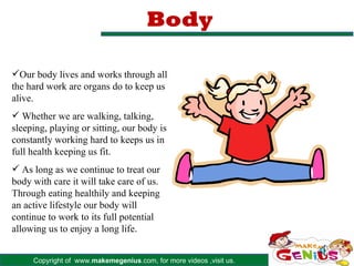 Body

Our body lives and works through all
the hard work are organs do to keep us
alive.
 Whether we are walking, talking,
sleeping, playing or sitting, our body is
constantly working hard to keeps us in
full health keeping us fit.
 As long as we continue to treat our
body with care it will take care of us.
Through eating healthily and keeping
an active lifestyle our body will
continue to work to its full potential
allowing us to enjoy a long life.


     Copyright of www.makemegenius.com, for more videos ,visit us.
 