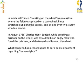 In medieval France, 'breaking on the wheel' was a custom where the felon was placed on a cart-wheel, limbs stretched out along the spokes, one by one over two sturdy wooden beams. In August 1788, Charles-Henri Sanson, while breaking a prisoner on the wheel, was assaulted by an angry mob who freed the prisoner, and destroyed and burned the wheel. What happened as a consequence to curb public discontent regarding ‘human rights’? 