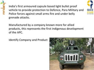 India’s first armoured capsule based light bullet proof vehicle to provide protection to Defence, Para Military and Police forces against small arms fire and under belly grenade attacks. Manufactured by a company known more for allied products, this represents the first indigenous development of the APC. Identify Company and Product 