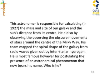 This astronomer is responsible for calculating (in 1927) the mass and size of our galaxy and the sun's distance from its centre. He did so by observing the observing the obscure movements of stars around the centre of the Milky Way. His team mapped the spiral shape of the galaxy from radio waves given out by inter-stellar hydrogen. He is most famous however for postulating the presence of an astronomical phenomenon that now bears his name. Who is he?  