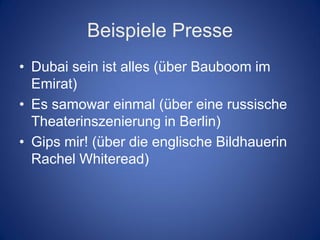 Beispiele Presse
• Dubai sein ist alles (über Bauboom im
  Emirat)
• Es samowar einmal (über eine russische
  Theaterinszenierung in Berlin)
• Gips mir! (über die englische Bildhauerin
  Rachel Whiteread)
 