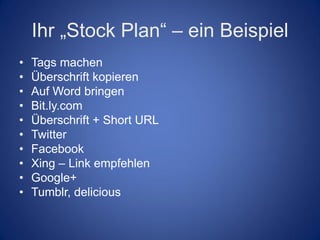 Ihr „Stock Plan“ – ein Beispiel
•   Tags machen
•   Überschrift kopieren
•   Auf Word bringen
•   Bit.ly.com
•   Überschrift + Short URL
•   Twitter
•   Facebook
•   Xing – Link empfehlen
•   Google+
•   Tumblr, delicious
 