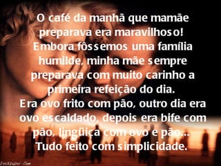 O café da manhã que mamãe preparava era maravilhoso!  Embora fôssemos uma família humilde, minha mãe sempre preparava com muito carinho a primeira refeição do dia.  Era ovo frito com pão, outro dia era ovo escaldado, depois era bife com pão, lingüiça com ovo e pão...  Tudo feito com simplicidade.   