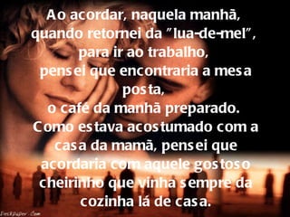 Ao acordar, naquela manhã,  quando retornei da "lua-de-mel",  para ir ao trabalho,  pensei que encontraria a mesa posta,  o café da manhã preparado.  Como estava acostumado com a casa da mamã, pensei que acordaria com aquele gostoso cheirinho que vinha sempre da cozinha lá de casa. 
