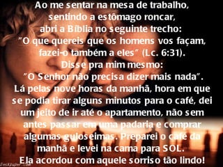 Ao me sentar na mesa de trabalho,  sentindo a estômago roncar,  abri a Bíblia no seguinte trecho:  "O   que quereis que os homens vos façam,  fazei-o também a eles" (Lc. 6:31).  Disse pra mim mesmo:  "O Senhor não precisa dizer mais nada". Lá pelas nove horas da manhã, hora em que se podia tirar alguns minutos para o café, dei um jeito   de ir até o apartamento, não sem antes passar em uma padaria e comprar algumas guloseimas. Preparei o café da manhã e levei na cama para SOL.  Ela acordou com aquele sorriso tão lindo! 