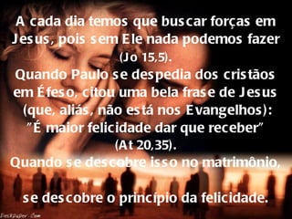 A cada dia temos que buscar forças em Jesus, pois sem Ele nada podemos fazer   (Jo 15,5).   Quando Paulo se despedia dos cristãos em Éfeso, citou uma bela frase de Jesus  (que, aliás, não está nos Evangelhos):  "É maior felicidade dar que receber"  (At 20,35). Quando se descobre isso no matrimônio,  se descobre o princípio da felicidade. 