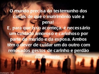 O mundo precisa do testemunho dos casais de que o matrimônio vale a pena!  E, para que isso aconteça, é necessário um cuidado amoroso e carinhoso por parte do marido e da esposa. Ambos têm o dever de cuidar um do outro com renovados gestos de carinho e perdão diariamente.   
