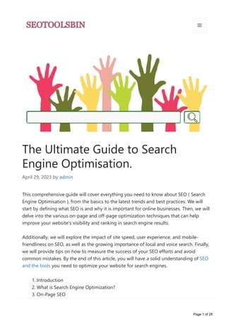 The Ultimate Guide to Search
Engine Optimisation.
April 29, 2023 by admin
This comprehensive guide will cover everything you need to know about SEO ﴾ Search
Engine Optimisation ﴿, from the basics to the latest trends and best practices. We will
start by defining what SEO is and why it is important for online businesses. Then, we will
delve into the various on‐page and off‐page optimization techniques that can help
improve your website’s visibility and ranking in search engine results.
Additionally, we will explore the impact of site speed, user experience, and mobile‐
friendliness on SEO, as well as the growing importance of local and voice search. Finally,
we will provide tips on how to measure the success of your SEO efforts and avoid
common mistakes. By the end of this article, you will have a solid understanding of SEO
and the tools you need to optimize your website for search engines.
1. Introduction
2. What is Search Engine Optimization?
3. On‐Page SEO
1. Keyword research and optimization
Page 1 of 28
 