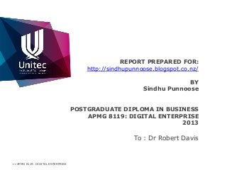 REPORT PREPARED FOR:
http://sindhupunnoose.blogspot.co.nz/
BY
Sindhu Punnoose
POSTGRADUATE DIPLOMA IN BUSINESS
APMG 8119: DIGITAL ENTERPRISE
2013

To : Dr Robert Davis

>>APMG 8119: DIGITAL ENTERPRISE

 