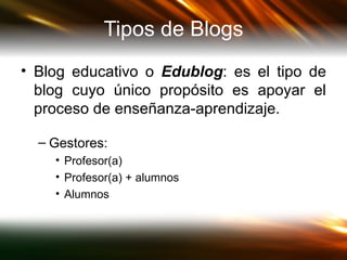 Tipos de Blogs Blog educativo o  Edublog :   es el tipo de blog cuyo único propósito es apoyar el proceso de enseñanza-aprendizaje.  Gestores: Profesor(a) Profesor(a) + alumnos Alumnos 